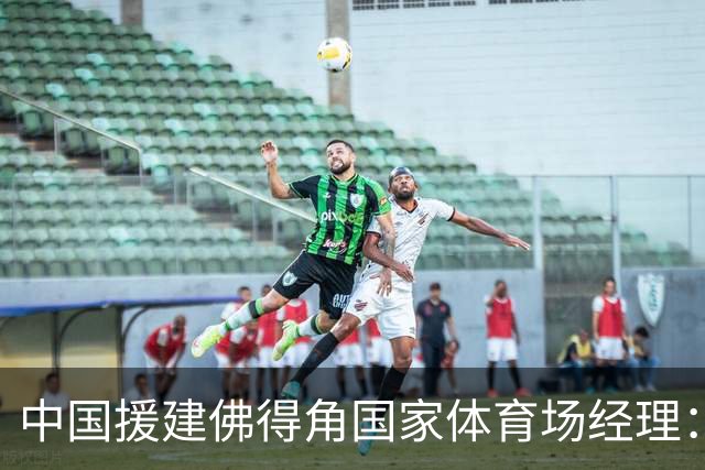 中国援建佛得角国家体育场经理：逼平西班牙，我一点都不惊讶